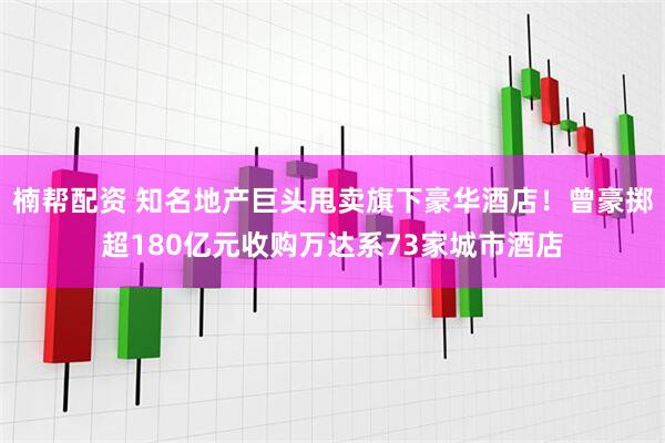 楠帮配资 知名地产巨头甩卖旗下豪华酒店！曾豪掷超180亿元收购万达系73家城市酒店