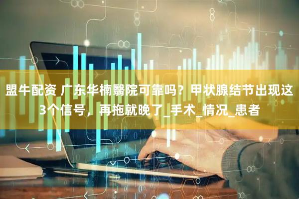 盟牛配资 广东华楠翳院可靠吗？甲状腺结节出现这3个信号，再拖就晚了_手术_情况_患者