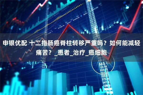 申银优配 十二指肠癌脊柱转移严重吗？如何能减轻痛苦？_患者_治疗_癌细胞