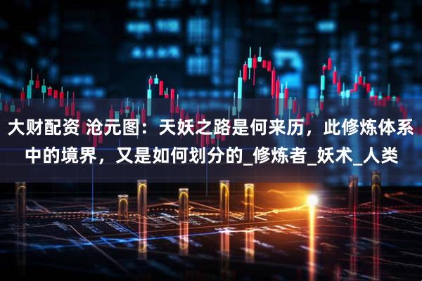 大财配资 沧元图:天妖之路是何来历,此修炼体系中的境界,又是如何划分的_修炼者_妖术_人类