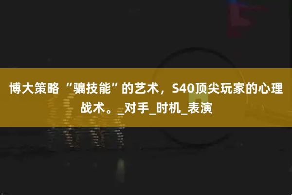 博大策略 “骗技能”的艺术，S40顶尖玩家的心理战术。_对手_时机_表演