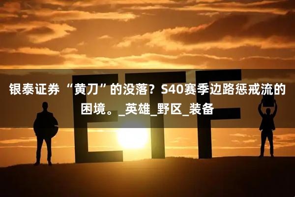 银泰证券 “黄刀”的没落？S40赛季边路惩戒流的困境。_英雄_野区_装备