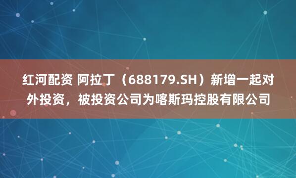 红河配资 阿拉丁（688179.SH）新增一起对外投资，被投资公司为喀斯玛控股有限公司