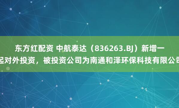东方红配资 中航泰达（836263.BJ）新增一起对外投资，被投资公司为南通和泽环保科技有限公司
