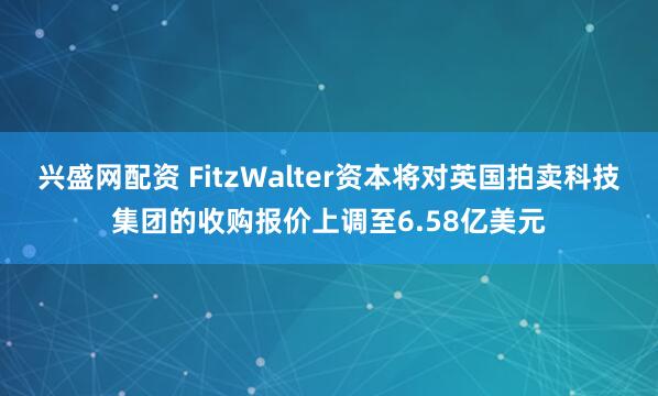 兴盛网配资 FitzWalter资本将对英国拍卖科技集团的收购报价上调至6.58亿美元