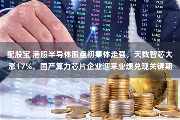 配股宝 港股半导体股盘初集体走强，天数智芯大涨17%，国产算力芯片企业迎来业绩兑现关键期