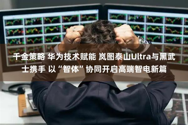 千金策略 华为技术赋能 岚图泰山Ultra与黑武士携手 以“智体”协同开启高端智电新篇